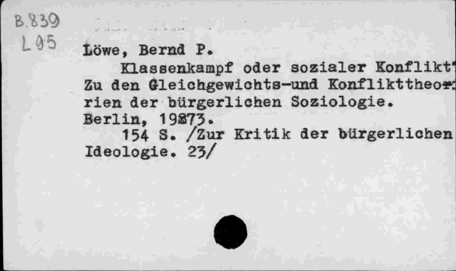 ﻿U5
Löwe, Bernd P.
Klassenkampf oder sozialer Konflikt' Zu den Gleichgewichts-und Konflikttheo*: rien der bürgerlichen Soziologie. Berlin, 19275.
154 S. /Zur Kritik der bürgerlichen Ideologie. 25/